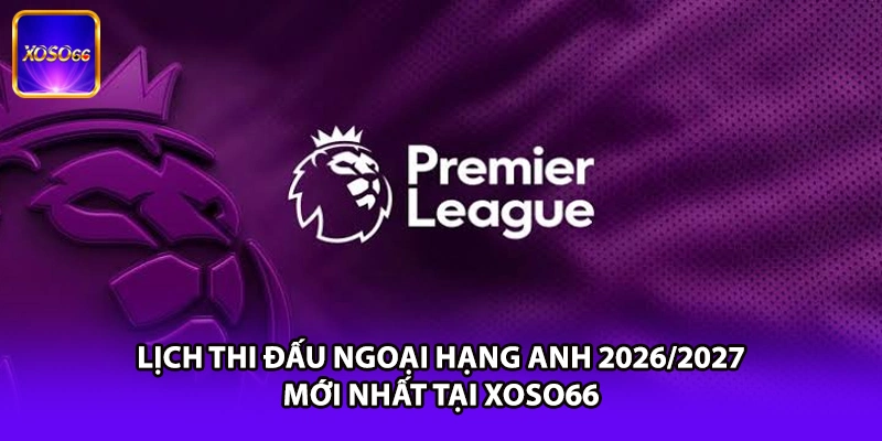 Lịch Thi Đấu Ngoại Hạng Anh 2026/2027 Mới Nhất Tại XOSO66