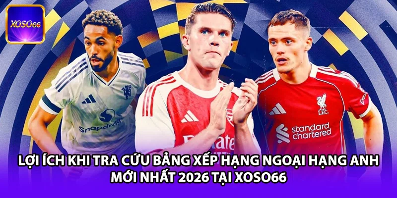 Lợi ích khi tra cứu bảng xếp hạng Ngoại Hạng Anh mới nhất 2026 tại XOSO66