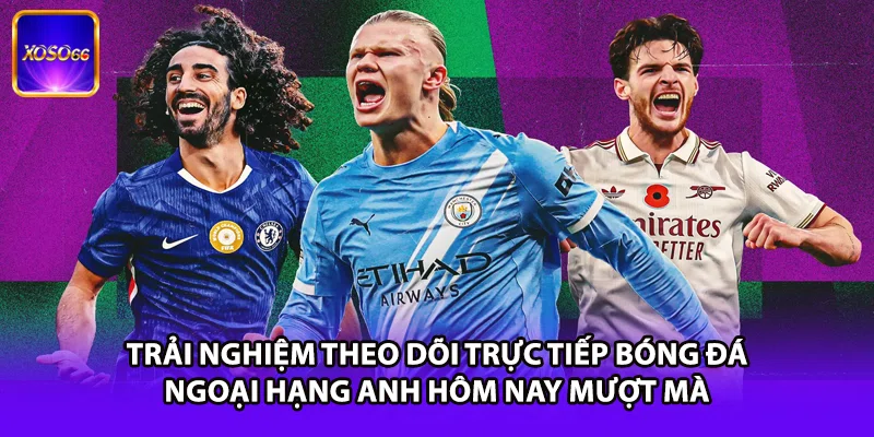 Trải nghiệm theo dõi trực tiếp bóng đá Ngoại Hạng Anh hôm nay mượt mà